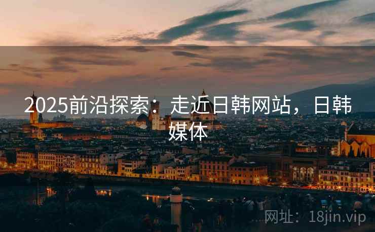 2025前沿探索：走近日韩网站，日韩媒体
