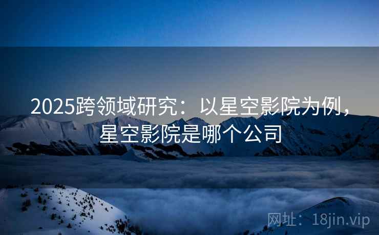 2025跨领域研究：以星空影院为例，星空影院是哪个公司