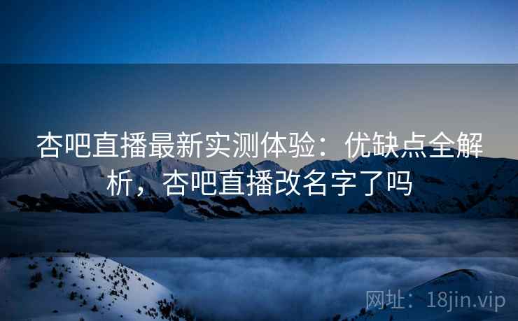 杏吧直播最新实测体验：优缺点全解析，杏吧直播改名字了吗