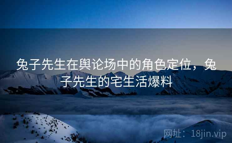 兔子先生在舆论场中的角色定位，兔子先生的宅生活爆料