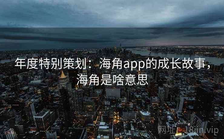 年度特别策划：海角app的成长故事，海角是啥意思