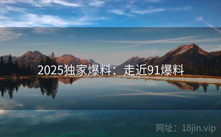 2025独家爆料:走近91爆料 2025独家爆料:走近91爆料