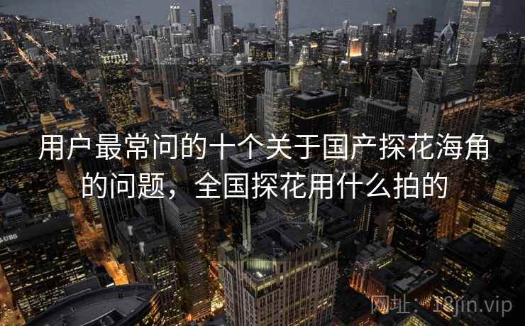 用户最常问的十个关于国产探花海角的问题,全国探花用什么拍的 用户最常问的十个关于国产探花海角的问题,全国探花用什么拍的